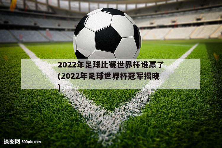 2022年足球比赛世界杯谁赢了(2022年足球世界杯冠军揭晓)